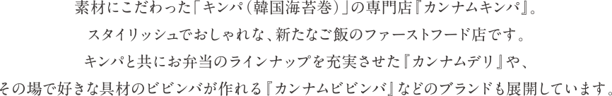 切りたてのキムチや、出来立ての韓国惣菜が揃った直営店舗です。素材にこだわった手作りのキムチは、白菜・大根・胡瓜だけでなく、専門店ならではのこだわりの商品をご提供します。夏限定のトマトキムチや紀州南高梅を使った梅キムチなど、オススメの逸品が並びます。全国の百貨店・駅ビルなどに展開する、国内トップシェアブランドです。