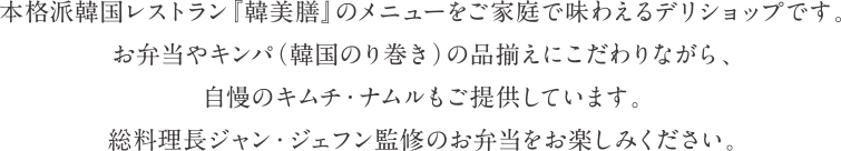本格派韓国レストラン『韓美膳』のメニューをご家庭で味わえるデリショップです。お弁当やキンパ（韓国のり巻き）の品揃えにこだわりながら、自慢のキムチ・ナムルもご提供しています。総料理長ジャン・ジェフン監修のお弁当をお楽しみください。