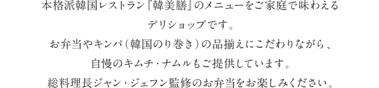 本格派韓国レストラン『韓美膳』のメニューをご家庭で味わえるデリショップです。お弁当やキンパ（韓国のり巻き）の品揃えにこだわりながら、自慢のキムチ・ナムルもご提供しています。総料理長ジャン・ジェフン監修のお弁当をお楽しみください。