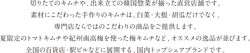 切りたてのキムチや、出来立ての韓国惣菜が揃った直営店舗です。素材にこだわった手作りのキムチは、白菜・大根・胡瓜だけでなく、専門店ならではのこだわりの商品をご提供します。夏限定のトマトキムチや紀州南高梅を使った梅キムチなど、オススメの逸品が並びます。全国の百貨店・駅ビルなどに展開する、国内トップシェアブランドです。