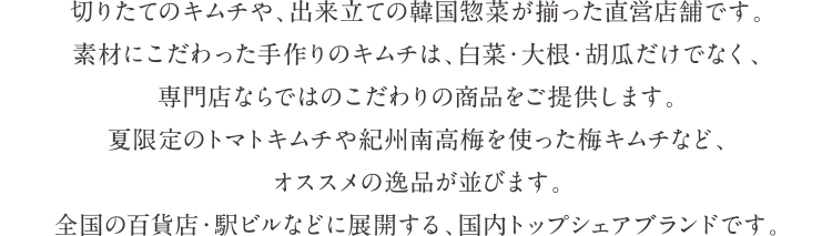 切りたてのキムチや、出来立ての韓国惣菜が揃った直営店舗です。素材にこだわった手作りのキムチは、白菜・大根・胡瓜だけでなく、専門店ならではのこだわりの商品をご提供します。夏限定のトマトキムチや紀州南高梅を使った梅キムチなど、オススメの逸品が並びます。全国の百貨店・駅ビルなどに展開する、国内トップシェアブランドです。